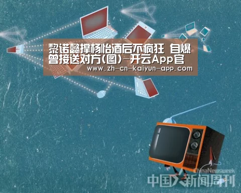 黎诺懿撑杨怡酒后不疯狂 自爆曾接送对方(图)-开云App官方下载入口 (图3) 开云