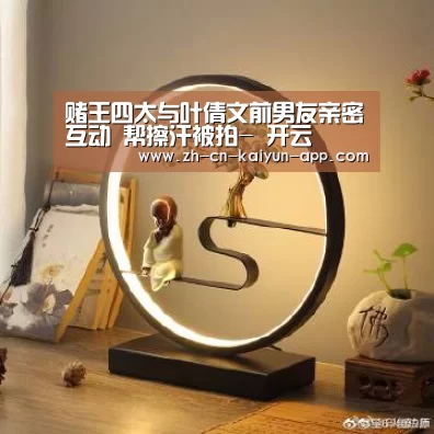 赌王四太与叶倩文前男友亲密互动 帮擦汗被拍- 开云(图1) 开云App官方下载入口