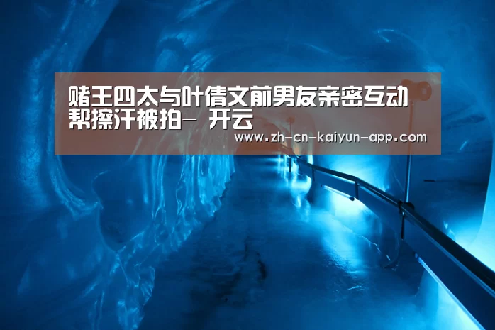 赌王四太与叶倩文前男友亲密互动 帮擦汗被拍- 开云(图2) 开云
